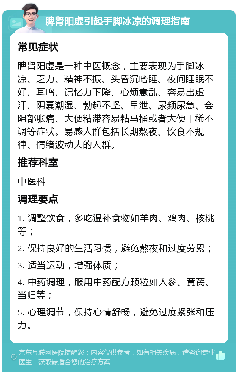 脾肾阳虚引起手脚冰凉的调理指南 常见症状 脾肾阳虚是一种中医概念，主要表现为手脚冰凉、乏力、精神不振、头昏沉嗜睡、夜间睡眠不好、耳鸣、记忆力下降、心烦意乱、容易出虚汗、阴囊潮湿、勃起不坚、早泄、尿频尿急、会阴部胀痛、大便粘滞容易粘马桶或者大便干稀不调等症状。易感人群包括长期熬夜、饮食不规律、情绪波动大的人群。 推荐科室 中医科 调理要点 1. 调整饮食，多吃温补食物如羊肉、鸡肉、核桃等； 2. 保持良好的生活习惯，避免熬夜和过度劳累； 3. 适当运动，增强体质； 4. 中药调理，服用中药配方颗粒如人参、黄芪、当归等； 5. 心理调节，保持心情舒畅，避免过度紧张和压力。