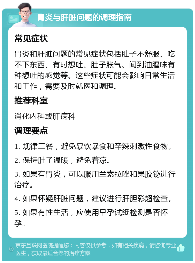 胃炎与肝脏问题的调理指南 常见症状 胃炎和肝脏问题的常见症状包括肚子不舒服、吃不下东西、有时想吐、肚子胀气、闻到油腥味有种想吐的感觉等。这些症状可能会影响日常生活和工作，需要及时就医和调理。 推荐科室 消化内科或肝病科 调理要点 1. 规律三餐，避免暴饮暴食和辛辣刺激性食物。 2. 保持肚子温暖，避免着凉。 3. 如果有胃炎，可以服用兰索拉唑和果胶铋进行治疗。 4. 如果怀疑肝脏问题，建议进行肝胆彩超检查。 5. 如果有性生活，应使用早孕试纸检测是否怀孕。