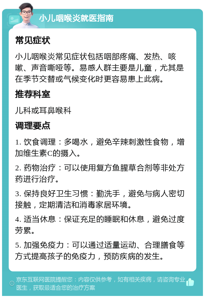 小儿咽喉炎就医指南 常见症状 小儿咽喉炎常见症状包括咽部疼痛、发热、咳嗽、声音嘶哑等。易感人群主要是儿童，尤其是在季节交替或气候变化时更容易患上此病。 推荐科室 儿科或耳鼻喉科 调理要点 1. 饮食调理：多喝水，避免辛辣刺激性食物，增加维生素C的摄入。 2. 药物治疗：可以使用复方鱼腥草合剂等非处方药进行治疗。 3. 保持良好卫生习惯：勤洗手，避免与病人密切接触，定期清洁和消毒家居环境。 4. 适当休息：保证充足的睡眠和休息，避免过度劳累。 5. 加强免疫力：可以通过适量运动、合理膳食等方式提高孩子的免疫力，预防疾病的发生。