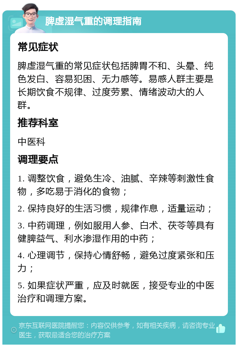 脾虚湿气重的调理指南 常见症状 脾虚湿气重的常见症状包括脾胃不和、头晕、纯色发白、容易犯困、无力感等。易感人群主要是长期饮食不规律、过度劳累、情绪波动大的人群。 推荐科室 中医科 调理要点 1. 调整饮食，避免生冷、油腻、辛辣等刺激性食物，多吃易于消化的食物； 2. 保持良好的生活习惯，规律作息，适量运动； 3. 中药调理，例如服用人参、白术、茯苓等具有健脾益气、利水渗湿作用的中药； 4. 心理调节，保持心情舒畅，避免过度紧张和压力； 5. 如果症状严重，应及时就医，接受专业的中医治疗和调理方案。