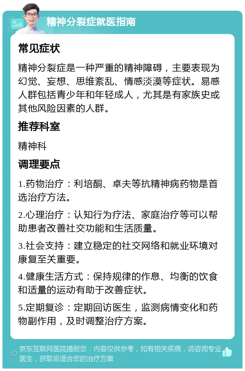 精神分裂症就医指南 常见症状 精神分裂症是一种严重的精神障碍，主要表现为幻觉、妄想、思维紊乱、情感淡漠等症状。易感人群包括青少年和年轻成人，尤其是有家族史或其他风险因素的人群。 推荐科室 精神科 调理要点 1.药物治疗：利培酮、卓夫等抗精神病药物是首选治疗方法。 2.心理治疗：认知行为疗法、家庭治疗等可以帮助患者改善社交功能和生活质量。 3.社会支持：建立稳定的社交网络和就业环境对康复至关重要。 4.健康生活方式：保持规律的作息、均衡的饮食和适量的运动有助于改善症状。 5.定期复诊：定期回访医生，监测病情变化和药物副作用，及时调整治疗方案。