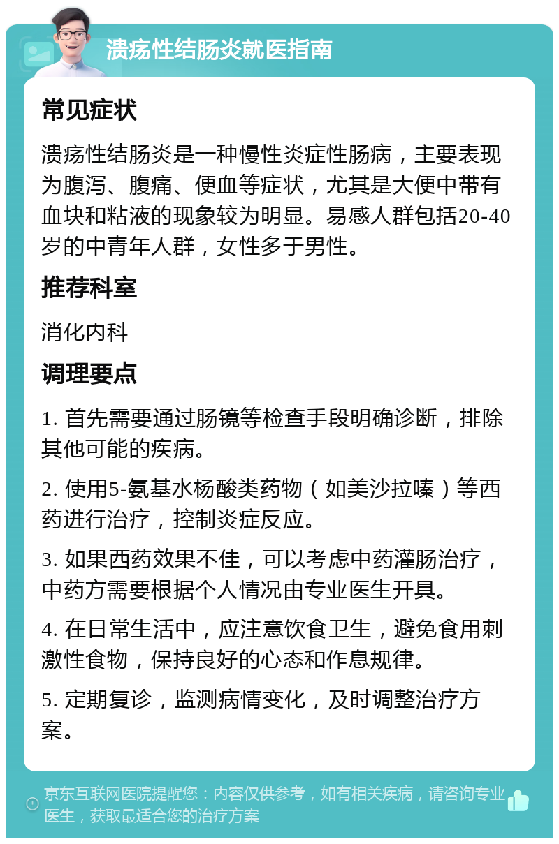 溃疡性结肠炎就医指南 常见症状 溃疡性结肠炎是一种慢性炎症性肠病，主要表现为腹泻、腹痛、便血等症状，尤其是大便中带有血块和粘液的现象较为明显。易感人群包括20-40岁的中青年人群，女性多于男性。 推荐科室 消化内科 调理要点 1. 首先需要通过肠镜等检查手段明确诊断，排除其他可能的疾病。 2. 使用5-氨基水杨酸类药物（如美沙拉嗪）等西药进行治疗，控制炎症反应。 3. 如果西药效果不佳，可以考虑中药灌肠治疗，中药方需要根据个人情况由专业医生开具。 4. 在日常生活中，应注意饮食卫生，避免食用刺激性食物，保持良好的心态和作息规律。 5. 定期复诊，监测病情变化，及时调整治疗方案。