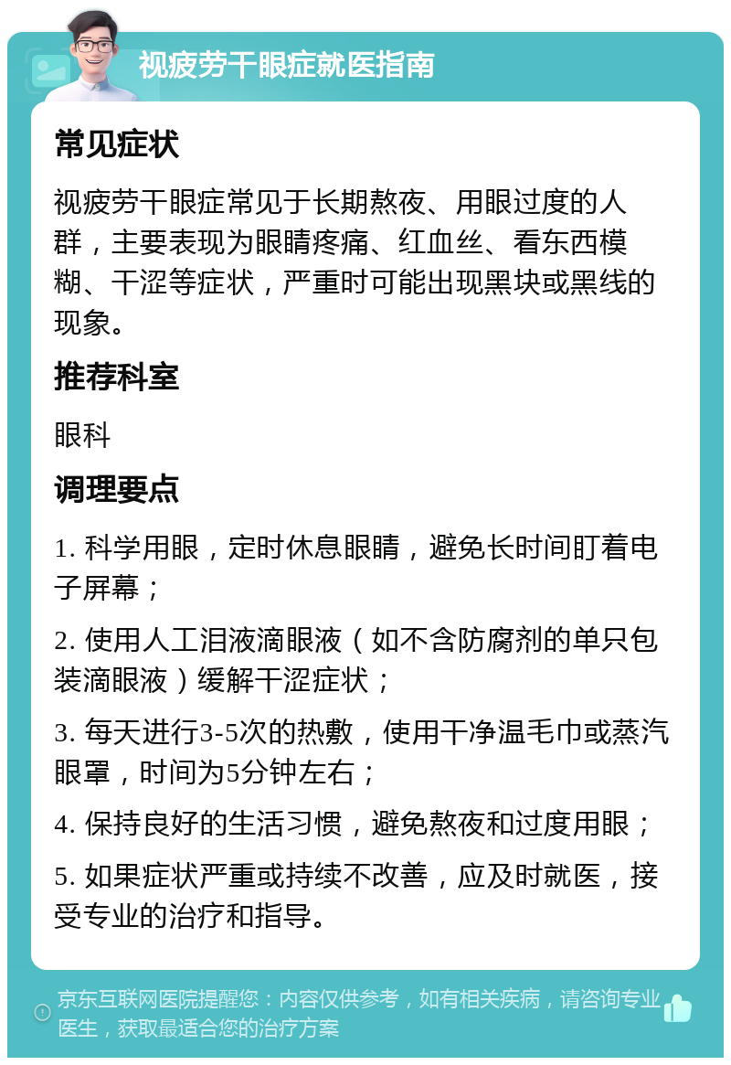 视疲劳干眼症就医指南 常见症状 视疲劳干眼症常见于长期熬夜、用眼过度的人群，主要表现为眼睛疼痛、红血丝、看东西模糊、干涩等症状，严重时可能出现黑块或黑线的现象。 推荐科室 眼科 调理要点 1. 科学用眼，定时休息眼睛，避免长时间盯着电子屏幕； 2. 使用人工泪液滴眼液（如不含防腐剂的单只包装滴眼液）缓解干涩症状； 3. 每天进行3-5次的热敷，使用干净温毛巾或蒸汽眼罩，时间为5分钟左右； 4. 保持良好的生活习惯，避免熬夜和过度用眼； 5. 如果症状严重或持续不改善，应及时就医，接受专业的治疗和指导。