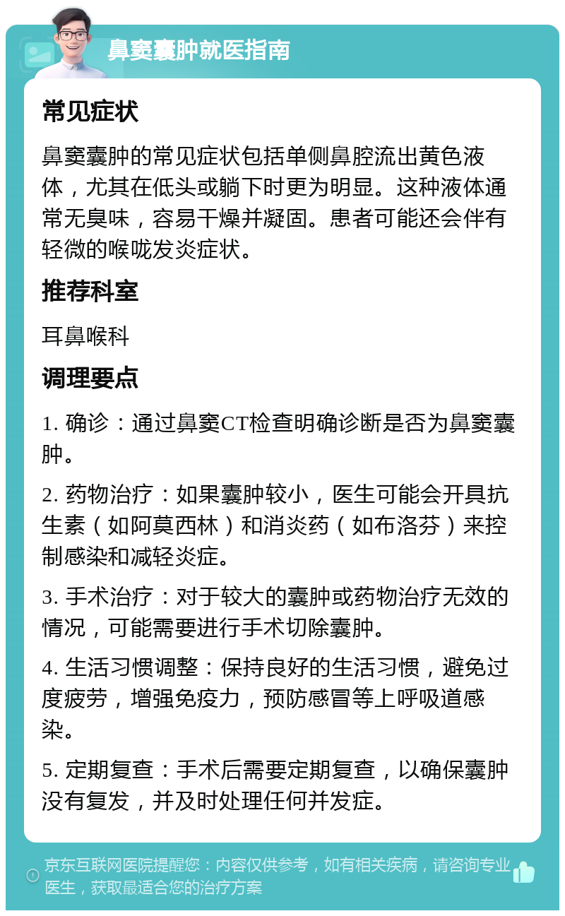 鼻窦囊肿就医指南 常见症状 鼻窦囊肿的常见症状包括单侧鼻腔流出黄色液体，尤其在低头或躺下时更为明显。这种液体通常无臭味，容易干燥并凝固。患者可能还会伴有轻微的喉咙发炎症状。 推荐科室 耳鼻喉科 调理要点 1. 确诊：通过鼻窦CT检查明确诊断是否为鼻窦囊肿。 2. 药物治疗：如果囊肿较小，医生可能会开具抗生素（如阿莫西林）和消炎药（如布洛芬）来控制感染和减轻炎症。 3. 手术治疗：对于较大的囊肿或药物治疗无效的情况，可能需要进行手术切除囊肿。 4. 生活习惯调整：保持良好的生活习惯，避免过度疲劳，增强免疫力，预防感冒等上呼吸道感染。 5. 定期复查：手术后需要定期复查，以确保囊肿没有复发，并及时处理任何并发症。