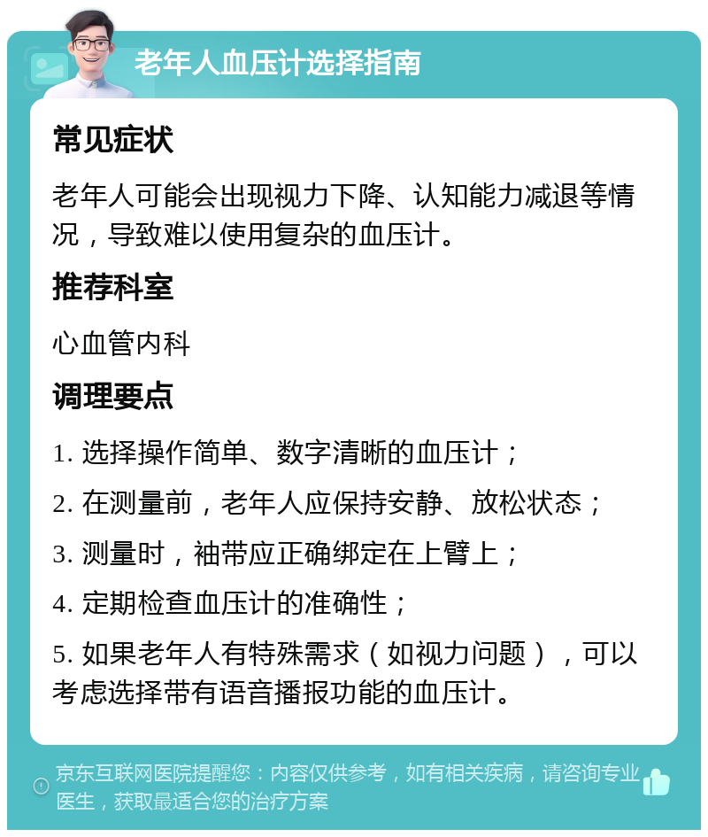 老年人血压计选择指南 常见症状 老年人可能会出现视力下降、认知能力减退等情况，导致难以使用复杂的血压计。 推荐科室 心血管内科 调理要点 1. 选择操作简单、数字清晰的血压计； 2. 在测量前，老年人应保持安静、放松状态； 3. 测量时，袖带应正确绑定在上臂上； 4. 定期检查血压计的准确性； 5. 如果老年人有特殊需求（如视力问题），可以考虑选择带有语音播报功能的血压计。