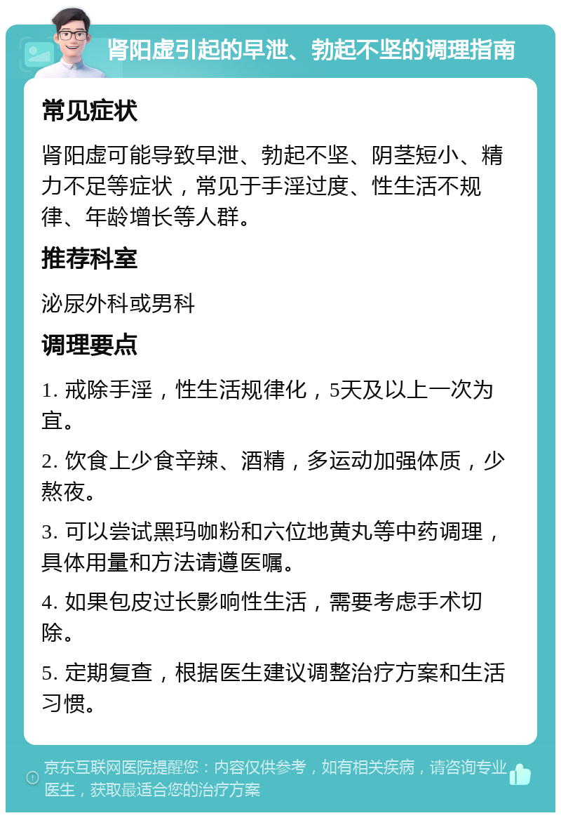 肾阳虚引起的早泄、勃起不坚的调理指南 常见症状 肾阳虚可能导致早泄、勃起不坚、阴茎短小、精力不足等症状，常见于手淫过度、性生活不规律、年龄增长等人群。 推荐科室 泌尿外科或男科 调理要点 1. 戒除手淫，性生活规律化，5天及以上一次为宜。 2. 饮食上少食辛辣、酒精，多运动加强体质，少熬夜。 3. 可以尝试黑玛咖粉和六位地黄丸等中药调理，具体用量和方法请遵医嘱。 4. 如果包皮过长影响性生活，需要考虑手术切除。 5. 定期复查，根据医生建议调整治疗方案和生活习惯。