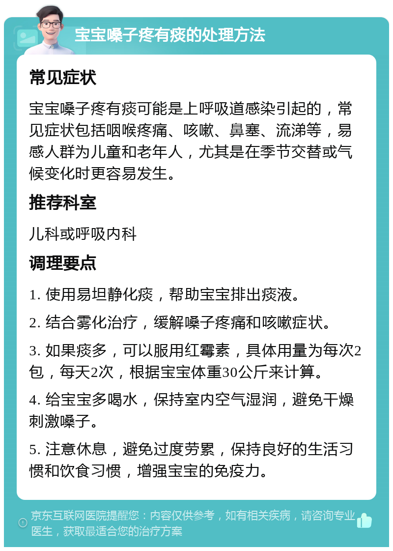 宝宝嗓子疼有痰的处理方法 常见症状 宝宝嗓子疼有痰可能是上呼吸道感染引起的，常见症状包括咽喉疼痛、咳嗽、鼻塞、流涕等，易感人群为儿童和老年人，尤其是在季节交替或气候变化时更容易发生。 推荐科室 儿科或呼吸内科 调理要点 1. 使用易坦静化痰，帮助宝宝排出痰液。 2. 结合雾化治疗，缓解嗓子疼痛和咳嗽症状。 3. 如果痰多，可以服用红霉素，具体用量为每次2包，每天2次，根据宝宝体重30公斤来计算。 4. 给宝宝多喝水，保持室内空气湿润，避免干燥刺激嗓子。 5. 注意休息，避免过度劳累，保持良好的生活习惯和饮食习惯，增强宝宝的免疫力。