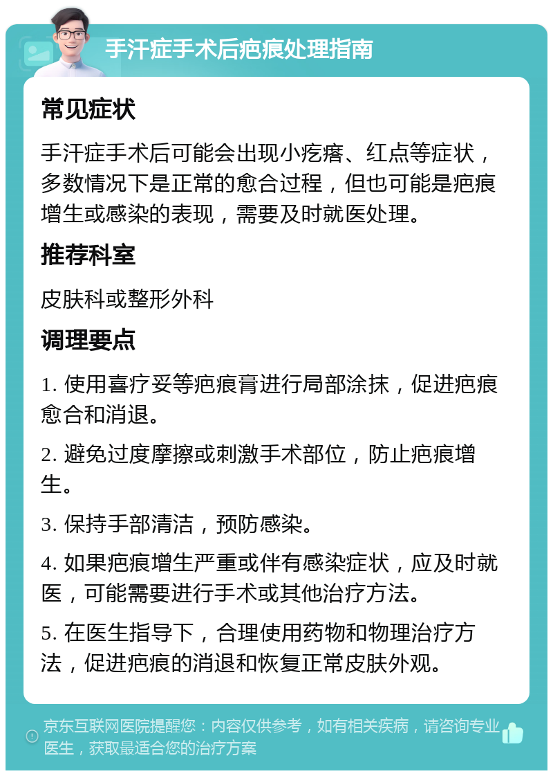 手汗症手术后疤痕处理指南 常见症状 手汗症手术后可能会出现小疙瘩、红点等症状，多数情况下是正常的愈合过程，但也可能是疤痕增生或感染的表现，需要及时就医处理。 推荐科室 皮肤科或整形外科 调理要点 1. 使用喜疗妥等疤痕膏进行局部涂抹，促进疤痕愈合和消退。 2. 避免过度摩擦或刺激手术部位，防止疤痕增生。 3. 保持手部清洁，预防感染。 4. 如果疤痕增生严重或伴有感染症状，应及时就医，可能需要进行手术或其他治疗方法。 5. 在医生指导下，合理使用药物和物理治疗方法，促进疤痕的消退和恢复正常皮肤外观。