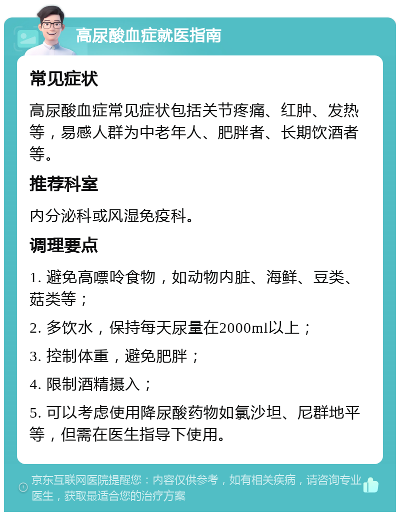 高尿酸血症就医指南 常见症状 高尿酸血症常见症状包括关节疼痛、红肿、发热等，易感人群为中老年人、肥胖者、长期饮酒者等。 推荐科室 内分泌科或风湿免疫科。 调理要点 1. 避免高嘌呤食物，如动物内脏、海鲜、豆类、菇类等； 2. 多饮水，保持每天尿量在2000ml以上； 3. 控制体重，避免肥胖； 4. 限制酒精摄入； 5. 可以考虑使用降尿酸药物如氯沙坦、尼群地平等，但需在医生指导下使用。