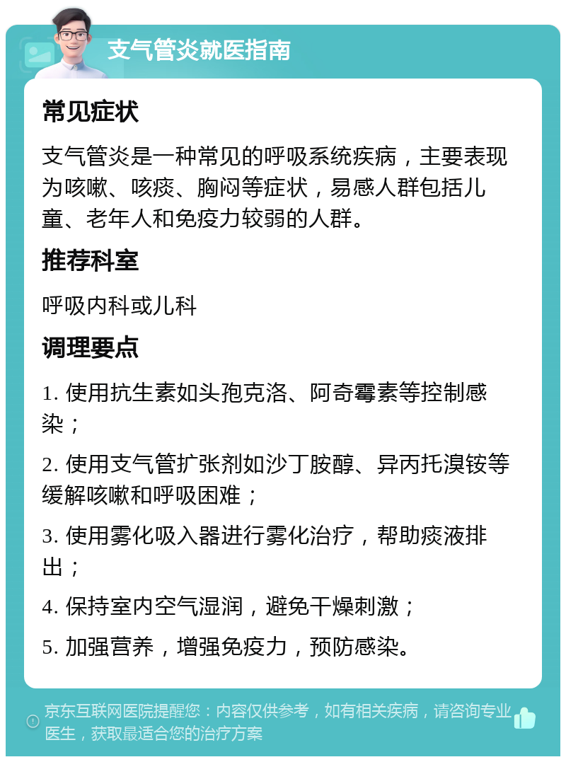 支气管炎就医指南 常见症状 支气管炎是一种常见的呼吸系统疾病，主要表现为咳嗽、咳痰、胸闷等症状，易感人群包括儿童、老年人和免疫力较弱的人群。 推荐科室 呼吸内科或儿科 调理要点 1. 使用抗生素如头孢克洛、阿奇霉素等控制感染； 2. 使用支气管扩张剂如沙丁胺醇、异丙托溴铵等缓解咳嗽和呼吸困难； 3. 使用雾化吸入器进行雾化治疗，帮助痰液排出； 4. 保持室内空气湿润，避免干燥刺激； 5. 加强营养，增强免疫力，预防感染。