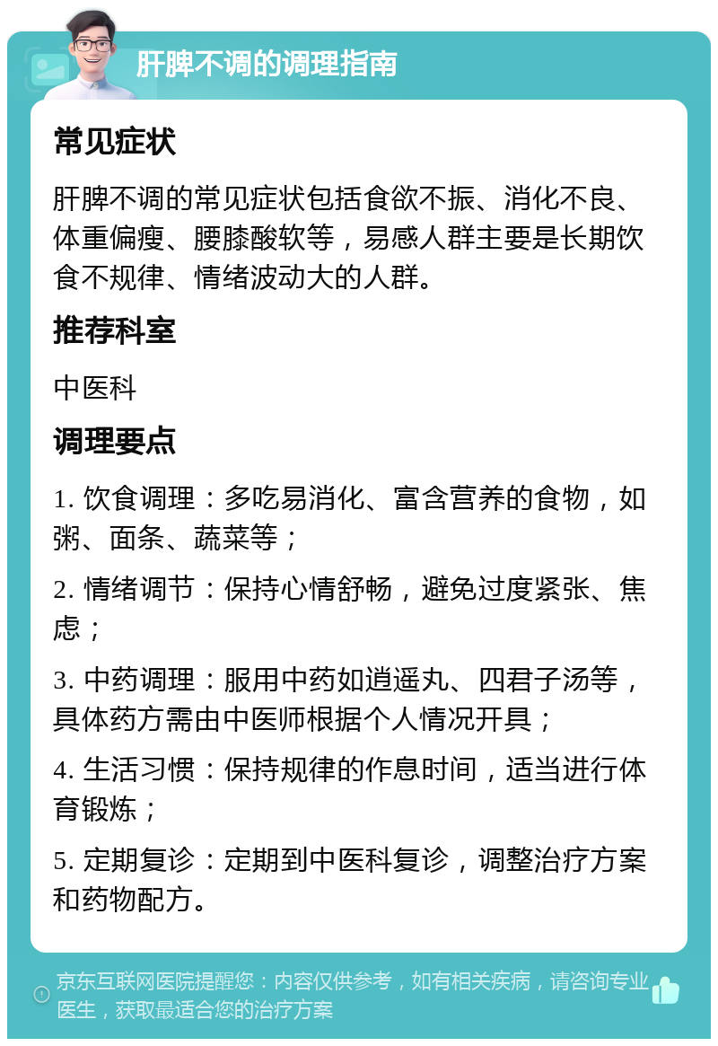 肝脾不调的调理指南 常见症状 肝脾不调的常见症状包括食欲不振、消化不良、体重偏瘦、腰膝酸软等，易感人群主要是长期饮食不规律、情绪波动大的人群。 推荐科室 中医科 调理要点 1. 饮食调理：多吃易消化、富含营养的食物，如粥、面条、蔬菜等； 2. 情绪调节：保持心情舒畅，避免过度紧张、焦虑； 3. 中药调理：服用中药如逍遥丸、四君子汤等，具体药方需由中医师根据个人情况开具； 4. 生活习惯：保持规律的作息时间，适当进行体育锻炼； 5. 定期复诊：定期到中医科复诊，调整治疗方案和药物配方。