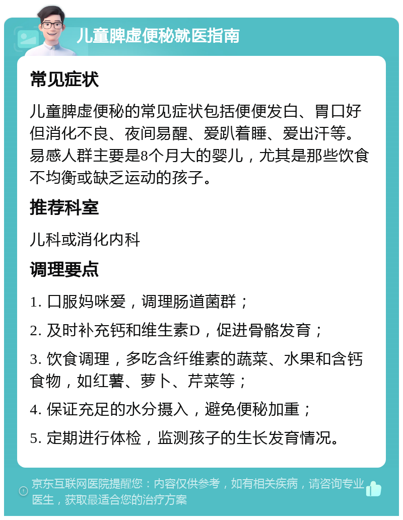 儿童脾虚便秘就医指南 常见症状 儿童脾虚便秘的常见症状包括便便发白、胃口好但消化不良、夜间易醒、爱趴着睡、爱出汗等。易感人群主要是8个月大的婴儿，尤其是那些饮食不均衡或缺乏运动的孩子。 推荐科室 儿科或消化内科 调理要点 1. 口服妈咪爱，调理肠道菌群； 2. 及时补充钙和维生素D，促进骨骼发育； 3. 饮食调理，多吃含纤维素的蔬菜、水果和含钙食物，如红薯、萝卜、芹菜等； 4. 保证充足的水分摄入，避免便秘加重； 5. 定期进行体检，监测孩子的生长发育情况。