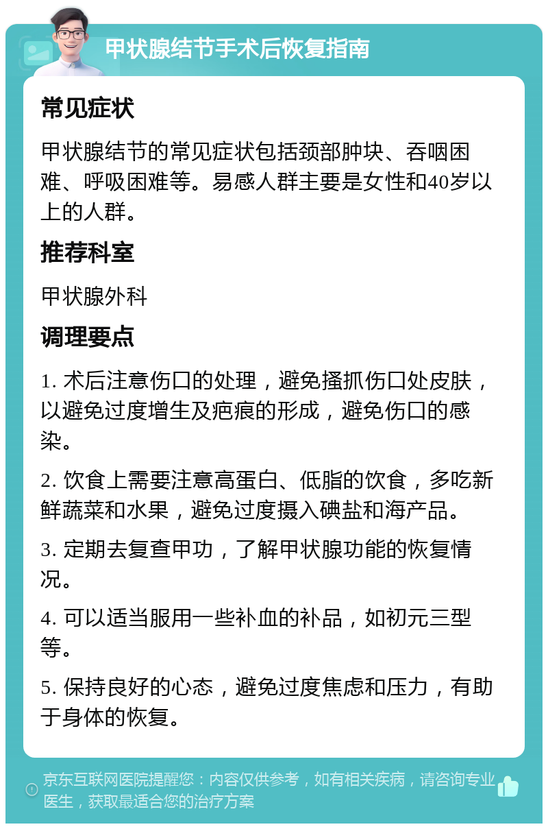 甲状腺结节手术后恢复指南 常见症状 甲状腺结节的常见症状包括颈部肿块、吞咽困难、呼吸困难等。易感人群主要是女性和40岁以上的人群。 推荐科室 甲状腺外科 调理要点 1. 术后注意伤口的处理，避免搔抓伤口处皮肤，以避免过度增生及疤痕的形成，避免伤口的感染。 2. 饮食上需要注意高蛋白、低脂的饮食，多吃新鲜蔬菜和水果，避免过度摄入碘盐和海产品。 3. 定期去复查甲功，了解甲状腺功能的恢复情况。 4. 可以适当服用一些补血的补品，如初元三型等。 5. 保持良好的心态，避免过度焦虑和压力，有助于身体的恢复。