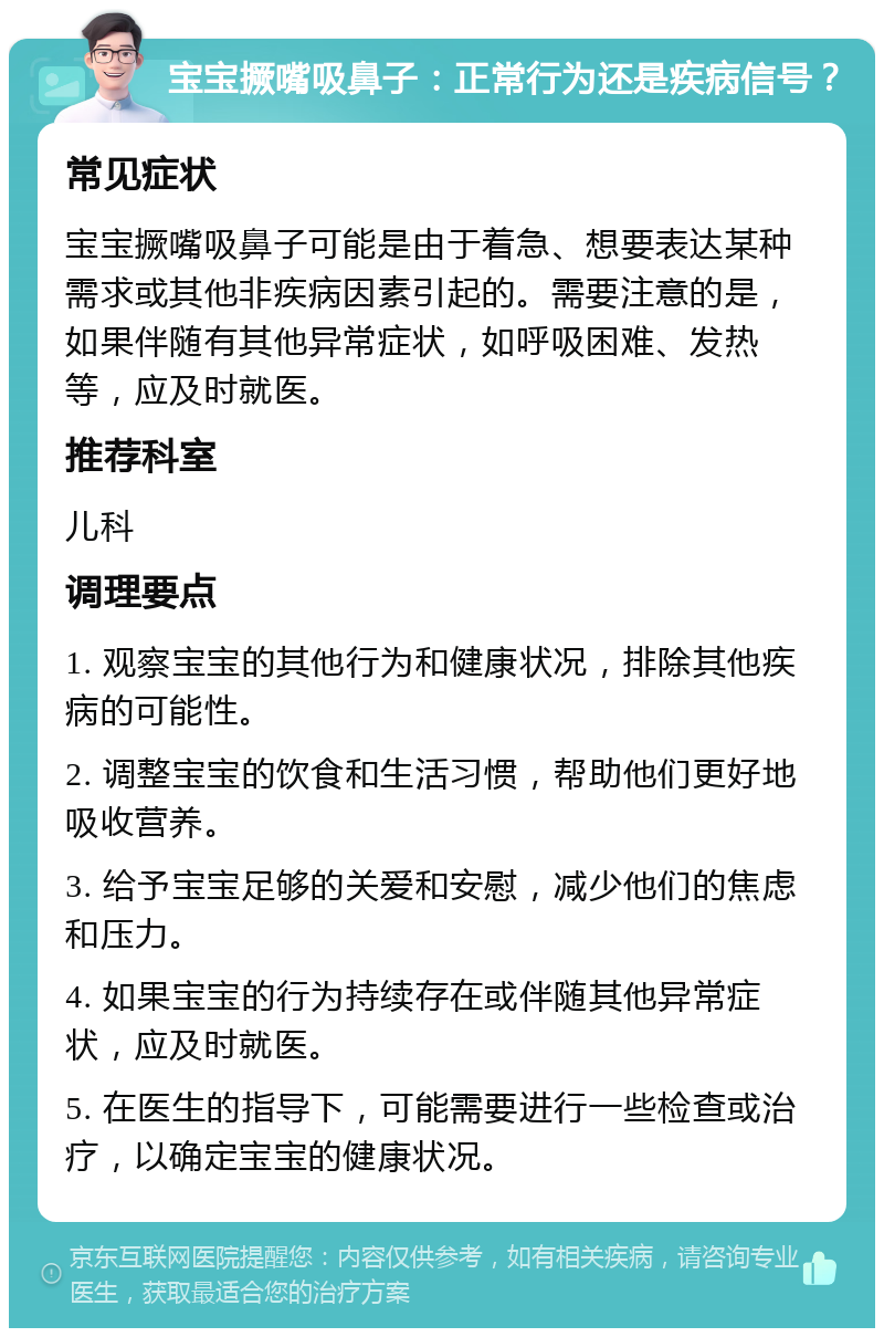 宝宝撅嘴吸鼻子：正常行为还是疾病信号？ 常见症状 宝宝撅嘴吸鼻子可能是由于着急、想要表达某种需求或其他非疾病因素引起的。需要注意的是，如果伴随有其他异常症状，如呼吸困难、发热等，应及时就医。 推荐科室 儿科 调理要点 1. 观察宝宝的其他行为和健康状况，排除其他疾病的可能性。 2. 调整宝宝的饮食和生活习惯，帮助他们更好地吸收营养。 3. 给予宝宝足够的关爱和安慰，减少他们的焦虑和压力。 4. 如果宝宝的行为持续存在或伴随其他异常症状，应及时就医。 5. 在医生的指导下，可能需要进行一些检查或治疗，以确定宝宝的健康状况。