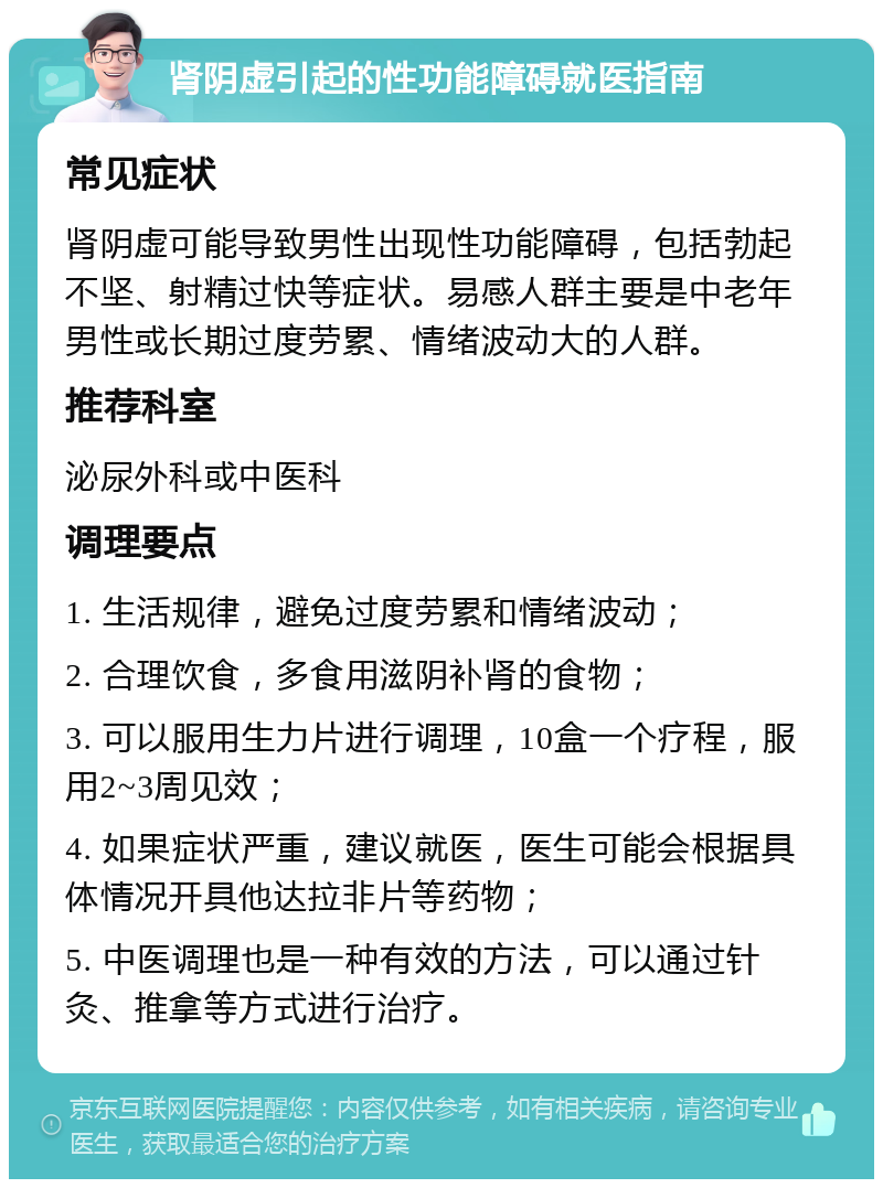 肾阴虚引起的性功能障碍就医指南 常见症状 肾阴虚可能导致男性出现性功能障碍，包括勃起不坚、射精过快等症状。易感人群主要是中老年男性或长期过度劳累、情绪波动大的人群。 推荐科室 泌尿外科或中医科 调理要点 1. 生活规律，避免过度劳累和情绪波动； 2. 合理饮食，多食用滋阴补肾的食物； 3. 可以服用生力片进行调理，10盒一个疗程，服用2~3周见效； 4. 如果症状严重，建议就医，医生可能会根据具体情况开具他达拉非片等药物； 5. 中医调理也是一种有效的方法，可以通过针灸、推拿等方式进行治疗。