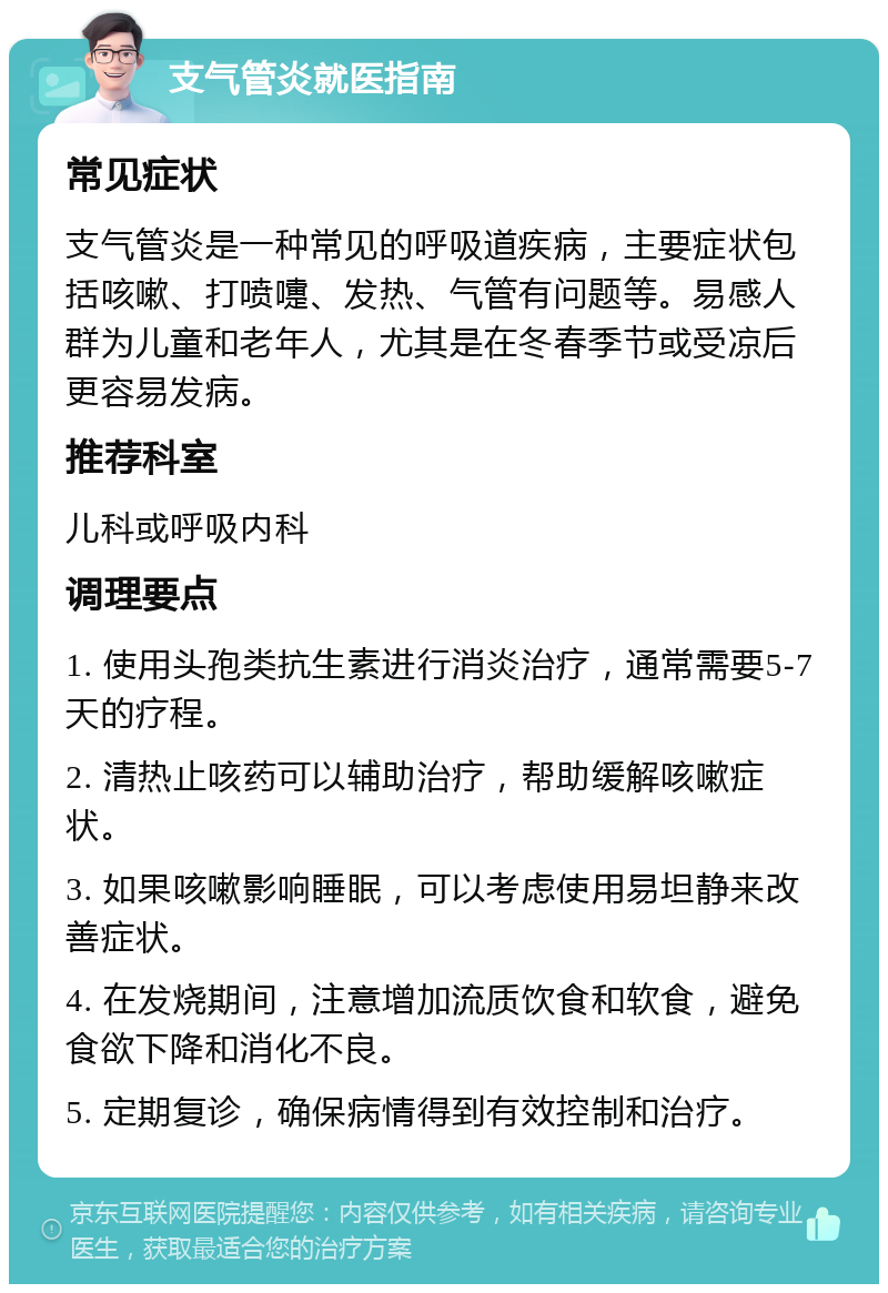 支气管炎就医指南 常见症状 支气管炎是一种常见的呼吸道疾病，主要症状包括咳嗽、打喷嚏、发热、气管有问题等。易感人群为儿童和老年人，尤其是在冬春季节或受凉后更容易发病。 推荐科室 儿科或呼吸内科 调理要点 1. 使用头孢类抗生素进行消炎治疗，通常需要5-7天的疗程。 2. 清热止咳药可以辅助治疗，帮助缓解咳嗽症状。 3. 如果咳嗽影响睡眠，可以考虑使用易坦静来改善症状。 4. 在发烧期间，注意增加流质饮食和软食，避免食欲下降和消化不良。 5. 定期复诊，确保病情得到有效控制和治疗。