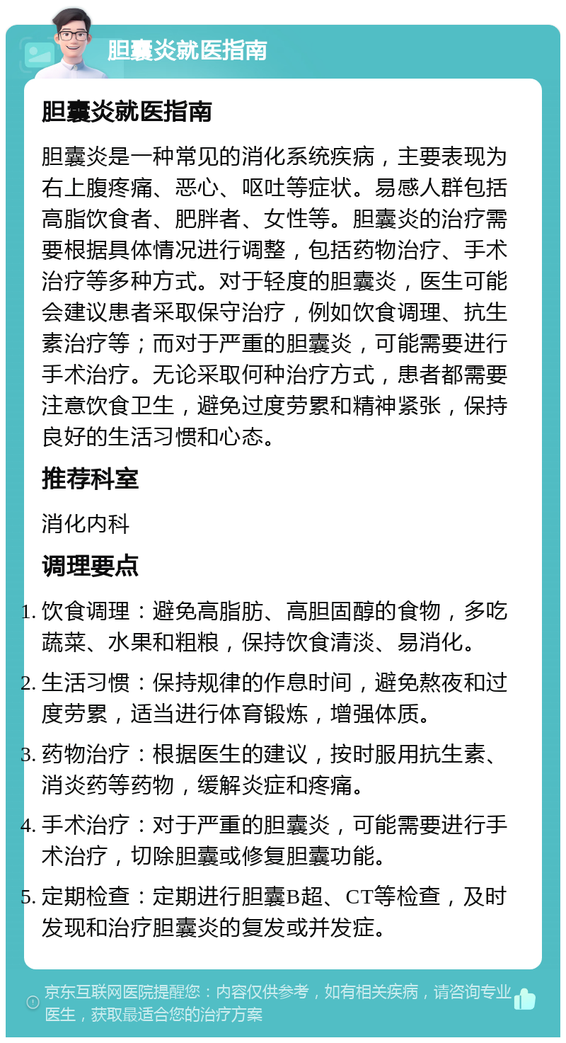 胆囊炎就医指南 胆囊炎就医指南 胆囊炎是一种常见的消化系统疾病，主要表现为右上腹疼痛、恶心、呕吐等症状。易感人群包括高脂饮食者、肥胖者、女性等。胆囊炎的治疗需要根据具体情况进行调整，包括药物治疗、手术治疗等多种方式。对于轻度的胆囊炎，医生可能会建议患者采取保守治疗，例如饮食调理、抗生素治疗等；而对于严重的胆囊炎，可能需要进行手术治疗。无论采取何种治疗方式，患者都需要注意饮食卫生，避免过度劳累和精神紧张，保持良好的生活习惯和心态。 推荐科室 消化内科 调理要点 饮食调理：避免高脂肪、高胆固醇的食物，多吃蔬菜、水果和粗粮，保持饮食清淡、易消化。 生活习惯：保持规律的作息时间，避免熬夜和过度劳累，适当进行体育锻炼，增强体质。 药物治疗：根据医生的建议，按时服用抗生素、消炎药等药物，缓解炎症和疼痛。 手术治疗：对于严重的胆囊炎，可能需要进行手术治疗，切除胆囊或修复胆囊功能。 定期检查：定期进行胆囊B超、CT等检查，及时发现和治疗胆囊炎的复发或并发症。