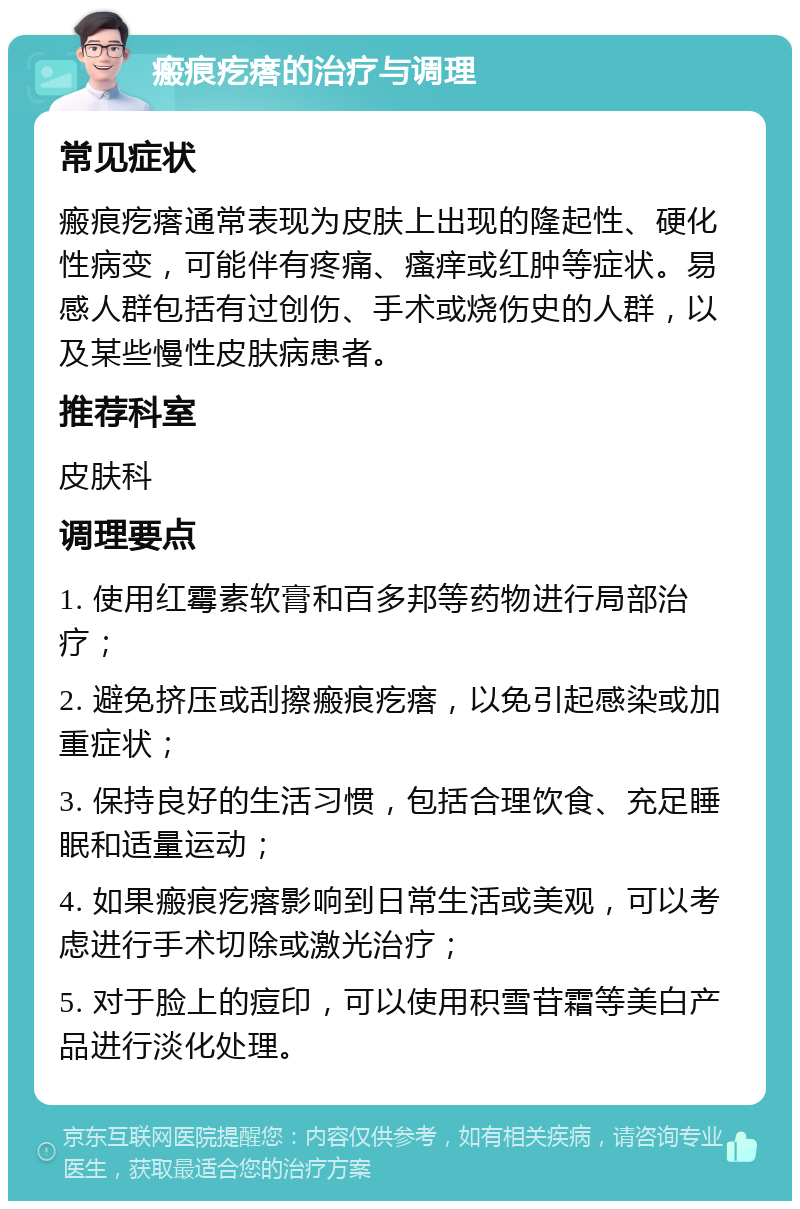 瘢痕疙瘩的治疗与调理 常见症状 瘢痕疙瘩通常表现为皮肤上出现的隆起性、硬化性病变，可能伴有疼痛、瘙痒或红肿等症状。易感人群包括有过创伤、手术或烧伤史的人群，以及某些慢性皮肤病患者。 推荐科室 皮肤科 调理要点 1. 使用红霉素软膏和百多邦等药物进行局部治疗； 2. 避免挤压或刮擦瘢痕疙瘩，以免引起感染或加重症状； 3. 保持良好的生活习惯，包括合理饮食、充足睡眠和适量运动； 4. 如果瘢痕疙瘩影响到日常生活或美观，可以考虑进行手术切除或激光治疗； 5. 对于脸上的痘印，可以使用积雪苷霜等美白产品进行淡化处理。