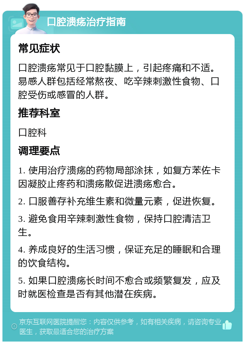 口腔溃疡治疗指南 常见症状 口腔溃疡常见于口腔黏膜上，引起疼痛和不适。易感人群包括经常熬夜、吃辛辣刺激性食物、口腔受伤或感冒的人群。 推荐科室 口腔科 调理要点 1. 使用治疗溃疡的药物局部涂抹，如复方苯佐卡因凝胶止疼药和溃疡散促进溃疡愈合。 2. 口服善存补充维生素和微量元素，促进恢复。 3. 避免食用辛辣刺激性食物，保持口腔清洁卫生。 4. 养成良好的生活习惯，保证充足的睡眠和合理的饮食结构。 5. 如果口腔溃疡长时间不愈合或频繁复发，应及时就医检查是否有其他潜在疾病。