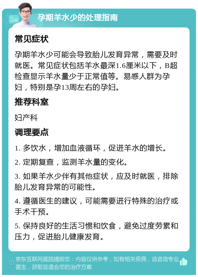 孕期羊水少的处理指南 常见症状 孕期羊水少可能会导致胎儿发育异常，需要及时就医。常见症状包括羊水最深1.6厘米以下，B超检查显示羊水量少于正常值等。易感人群为孕妇，特别是孕13周左右的孕妇。 推荐科室 妇产科 调理要点 1. 多饮水，增加血液循环，促进羊水的增长。 2. 定期复查，监测羊水量的变化。 3. 如果羊水少伴有其他症状，应及时就医，排除胎儿发育异常的可能性。 4. 遵循医生的建议，可能需要进行特殊的治疗或手术干预。 5. 保持良好的生活习惯和饮食，避免过度劳累和压力，促进胎儿健康发育。