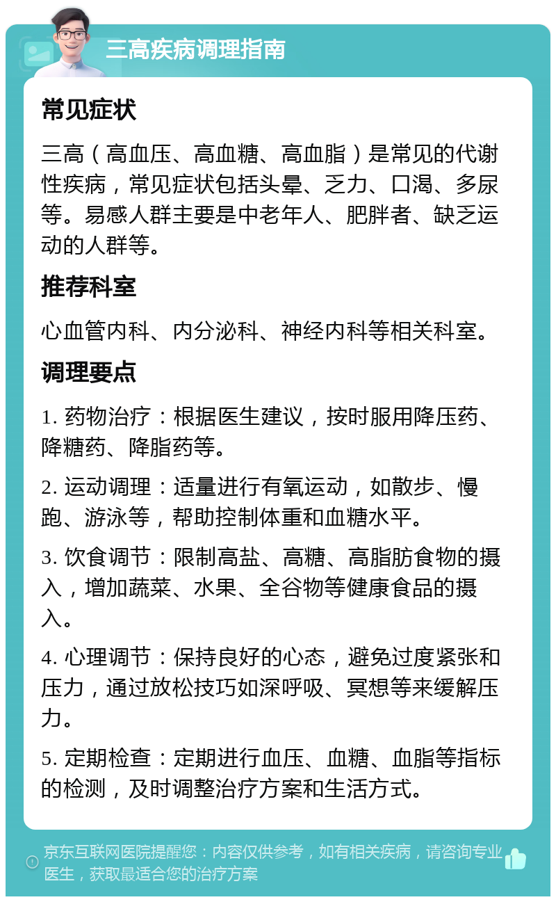 三高疾病调理指南 常见症状 三高（高血压、高血糖、高血脂）是常见的代谢性疾病，常见症状包括头晕、乏力、口渴、多尿等。易感人群主要是中老年人、肥胖者、缺乏运动的人群等。 推荐科室 心血管内科、内分泌科、神经内科等相关科室。 调理要点 1. 药物治疗：根据医生建议，按时服用降压药、降糖药、降脂药等。 2. 运动调理：适量进行有氧运动，如散步、慢跑、游泳等，帮助控制体重和血糖水平。 3. 饮食调节：限制高盐、高糖、高脂肪食物的摄入，增加蔬菜、水果、全谷物等健康食品的摄入。 4. 心理调节：保持良好的心态，避免过度紧张和压力，通过放松技巧如深呼吸、冥想等来缓解压力。 5. 定期检查：定期进行血压、血糖、血脂等指标的检测，及时调整治疗方案和生活方式。