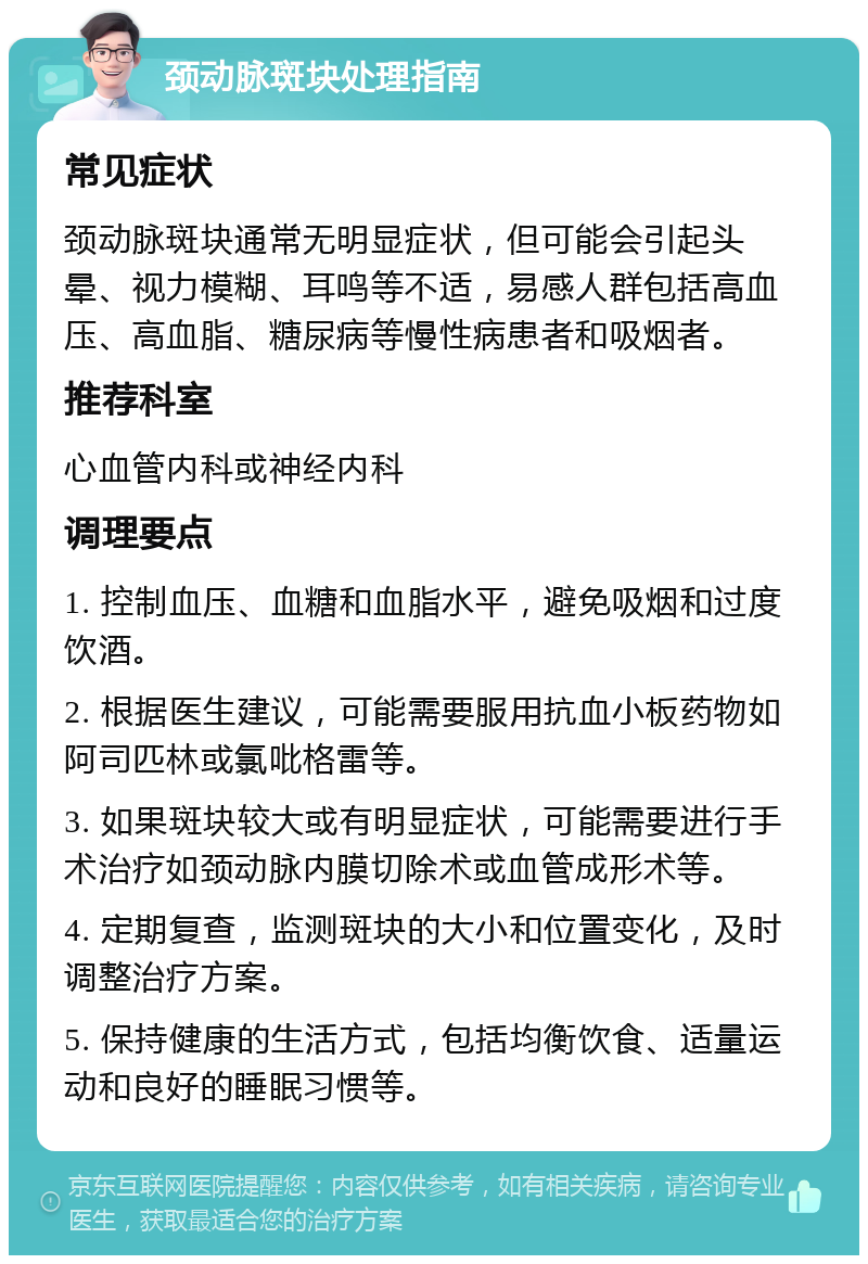 颈动脉斑块处理指南 常见症状 颈动脉斑块通常无明显症状，但可能会引起头晕、视力模糊、耳鸣等不适，易感人群包括高血压、高血脂、糖尿病等慢性病患者和吸烟者。 推荐科室 心血管内科或神经内科 调理要点 1. 控制血压、血糖和血脂水平，避免吸烟和过度饮酒。 2. 根据医生建议，可能需要服用抗血小板药物如阿司匹林或氯吡格雷等。 3. 如果斑块较大或有明显症状，可能需要进行手术治疗如颈动脉内膜切除术或血管成形术等。 4. 定期复查，监测斑块的大小和位置变化，及时调整治疗方案。 5. 保持健康的生活方式，包括均衡饮食、适量运动和良好的睡眠习惯等。