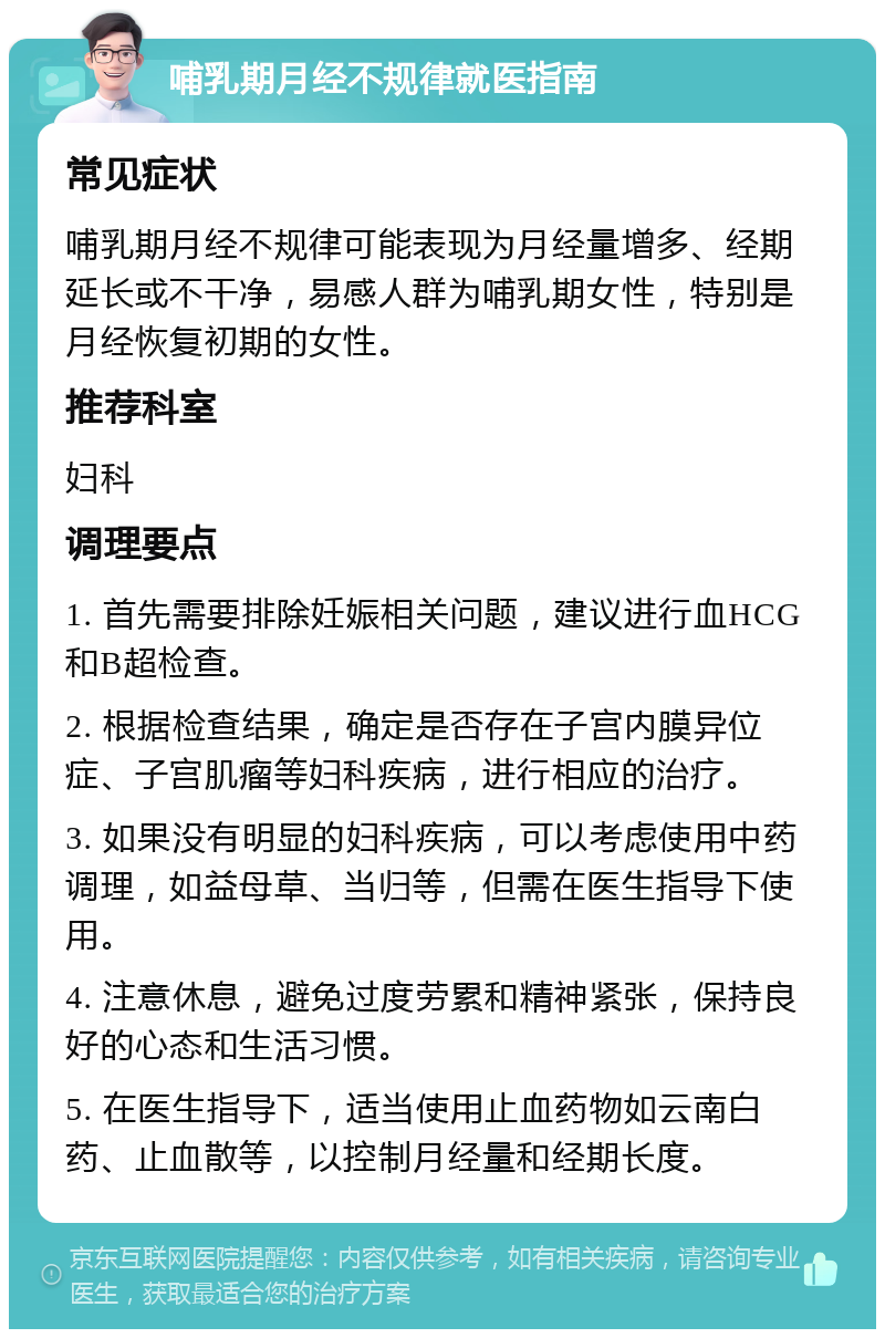 哺乳期月经不规律就医指南 常见症状 哺乳期月经不规律可能表现为月经量增多、经期延长或不干净，易感人群为哺乳期女性，特别是月经恢复初期的女性。 推荐科室 妇科 调理要点 1. 首先需要排除妊娠相关问题，建议进行血HCG和B超检查。 2. 根据检查结果，确定是否存在子宫内膜异位症、子宫肌瘤等妇科疾病，进行相应的治疗。 3. 如果没有明显的妇科疾病，可以考虑使用中药调理，如益母草、当归等，但需在医生指导下使用。 4. 注意休息，避免过度劳累和精神紧张，保持良好的心态和生活习惯。 5. 在医生指导下，适当使用止血药物如云南白药、止血散等，以控制月经量和经期长度。