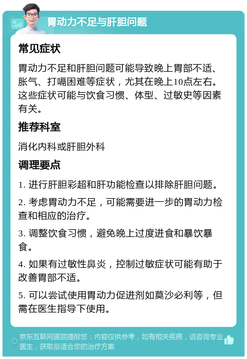 胃动力不足与肝胆问题 常见症状 胃动力不足和肝胆问题可能导致晚上胃部不适、胀气、打嗝困难等症状，尤其在晚上10点左右。这些症状可能与饮食习惯、体型、过敏史等因素有关。 推荐科室 消化内科或肝胆外科 调理要点 1. 进行肝胆彩超和肝功能检查以排除肝胆问题。 2. 考虑胃动力不足，可能需要进一步的胃动力检查和相应的治疗。 3. 调整饮食习惯，避免晚上过度进食和暴饮暴食。 4. 如果有过敏性鼻炎，控制过敏症状可能有助于改善胃部不适。 5. 可以尝试使用胃动力促进剂如莫沙必利等，但需在医生指导下使用。