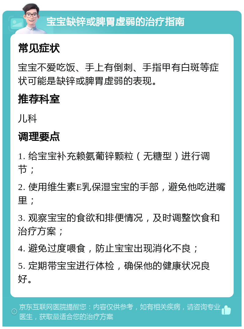 宝宝缺锌或脾胃虚弱的治疗指南 常见症状 宝宝不爱吃饭、手上有倒刺、手指甲有白斑等症状可能是缺锌或脾胃虚弱的表现。 推荐科室 儿科 调理要点 1. 给宝宝补充赖氨葡锌颗粒（无糖型）进行调节； 2. 使用维生素E乳保湿宝宝的手部，避免他吃进嘴里； 3. 观察宝宝的食欲和排便情况，及时调整饮食和治疗方案； 4. 避免过度喂食，防止宝宝出现消化不良； 5. 定期带宝宝进行体检，确保他的健康状况良好。