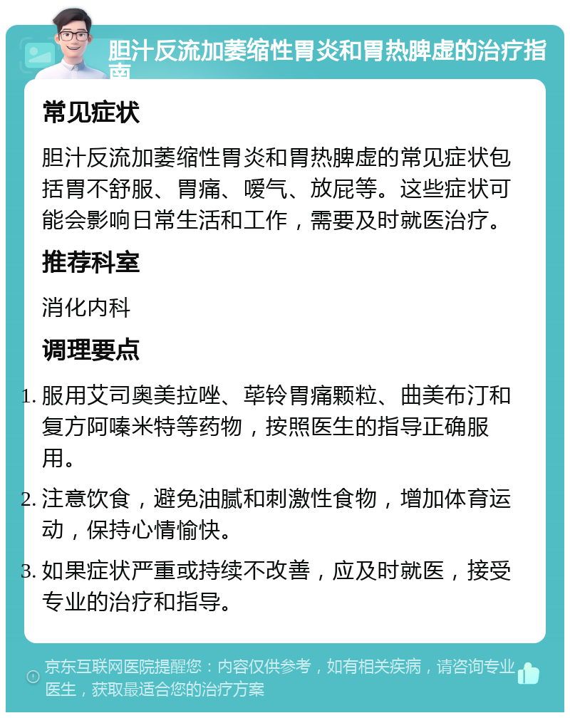 胆汁反流加萎缩性胃炎和胃热脾虚的治疗指南 常见症状 胆汁反流加萎缩性胃炎和胃热脾虚的常见症状包括胃不舒服、胃痛、嗳气、放屁等。这些症状可能会影响日常生活和工作，需要及时就医治疗。 推荐科室 消化内科 调理要点 服用艾司奥美拉唑、荜铃胃痛颗粒、曲美布汀和复方阿嗪米特等药物，按照医生的指导正确服用。 注意饮食，避免油腻和刺激性食物，增加体育运动，保持心情愉快。 如果症状严重或持续不改善，应及时就医，接受专业的治疗和指导。