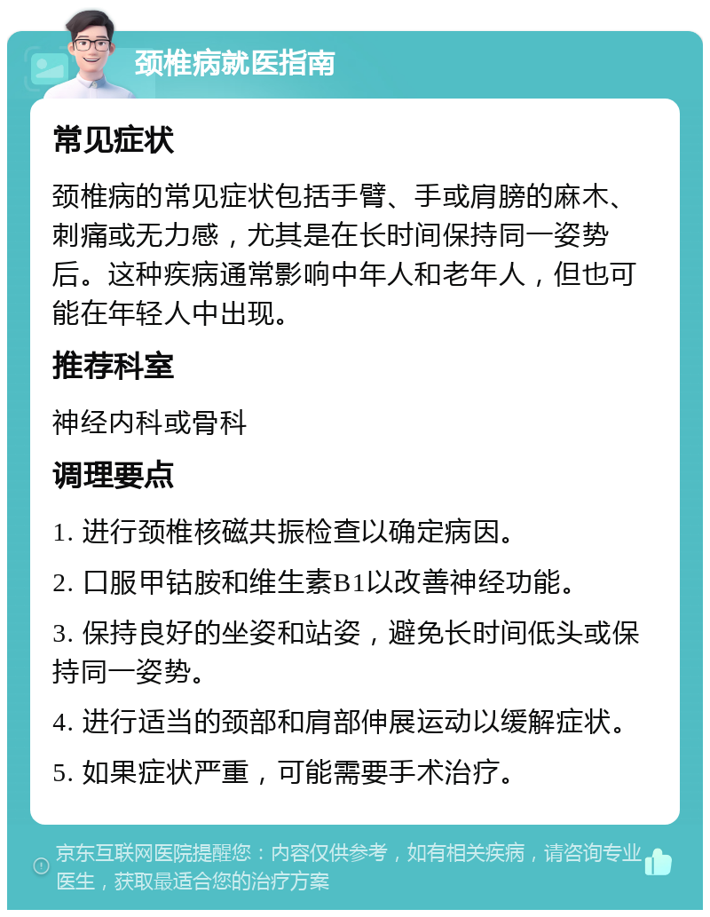 颈椎病就医指南 常见症状 颈椎病的常见症状包括手臂、手或肩膀的麻木、刺痛或无力感，尤其是在长时间保持同一姿势后。这种疾病通常影响中年人和老年人，但也可能在年轻人中出现。 推荐科室 神经内科或骨科 调理要点 1. 进行颈椎核磁共振检查以确定病因。 2. 口服甲钴胺和维生素B1以改善神经功能。 3. 保持良好的坐姿和站姿，避免长时间低头或保持同一姿势。 4. 进行适当的颈部和肩部伸展运动以缓解症状。 5. 如果症状严重，可能需要手术治疗。