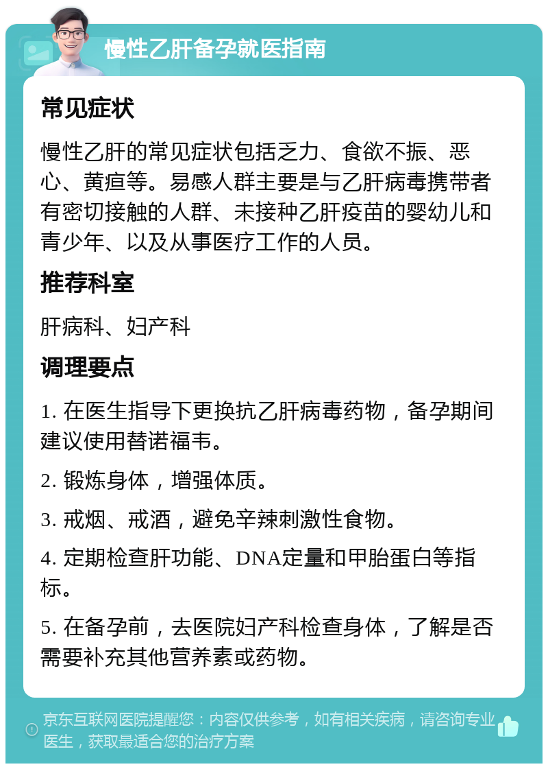 慢性乙肝备孕就医指南 常见症状 慢性乙肝的常见症状包括乏力、食欲不振、恶心、黄疸等。易感人群主要是与乙肝病毒携带者有密切接触的人群、未接种乙肝疫苗的婴幼儿和青少年、以及从事医疗工作的人员。 推荐科室 肝病科、妇产科 调理要点 1. 在医生指导下更换抗乙肝病毒药物，备孕期间建议使用替诺福韦。 2. 锻炼身体，增强体质。 3. 戒烟、戒酒，避免辛辣刺激性食物。 4. 定期检查肝功能、DNA定量和甲胎蛋白等指标。 5. 在备孕前，去医院妇产科检查身体，了解是否需要补充其他营养素或药物。