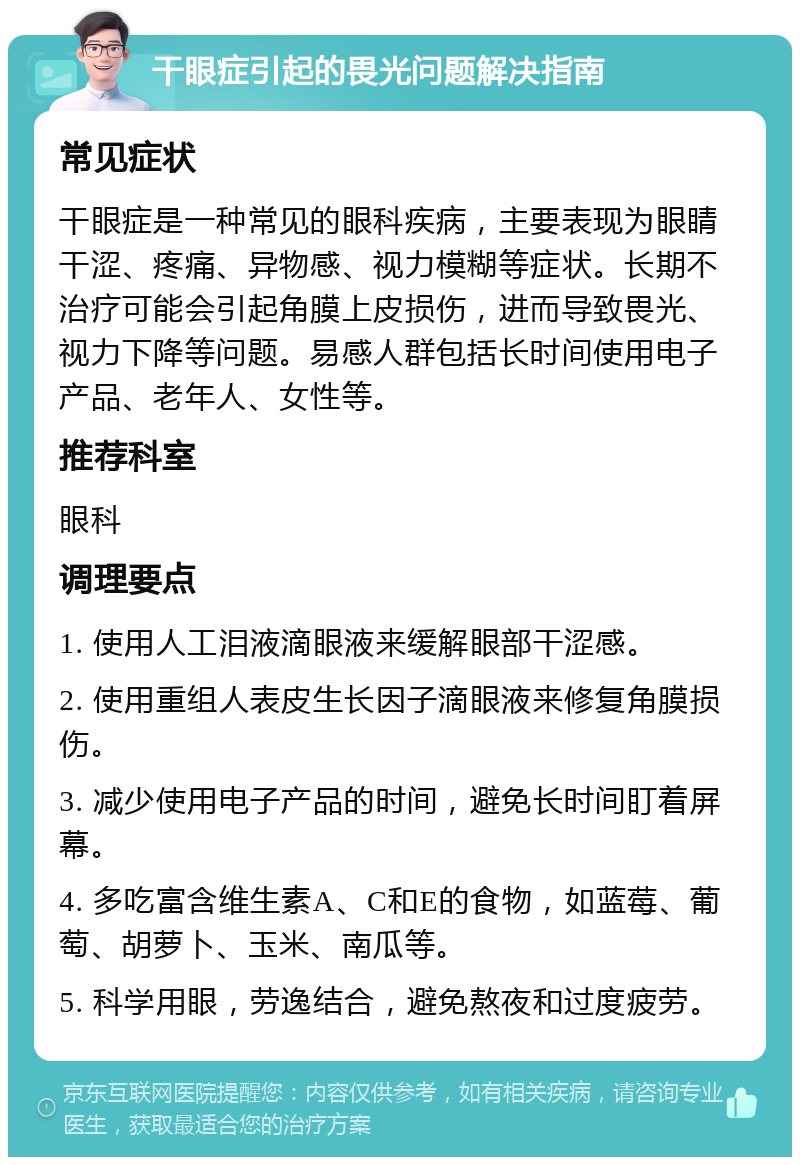 干眼症引起的畏光问题解决指南 常见症状 干眼症是一种常见的眼科疾病，主要表现为眼睛干涩、疼痛、异物感、视力模糊等症状。长期不治疗可能会引起角膜上皮损伤，进而导致畏光、视力下降等问题。易感人群包括长时间使用电子产品、老年人、女性等。 推荐科室 眼科 调理要点 1. 使用人工泪液滴眼液来缓解眼部干涩感。 2. 使用重组人表皮生长因子滴眼液来修复角膜损伤。 3. 减少使用电子产品的时间，避免长时间盯着屏幕。 4. 多吃富含维生素A、C和E的食物，如蓝莓、葡萄、胡萝卜、玉米、南瓜等。 5. 科学用眼，劳逸结合，避免熬夜和过度疲劳。