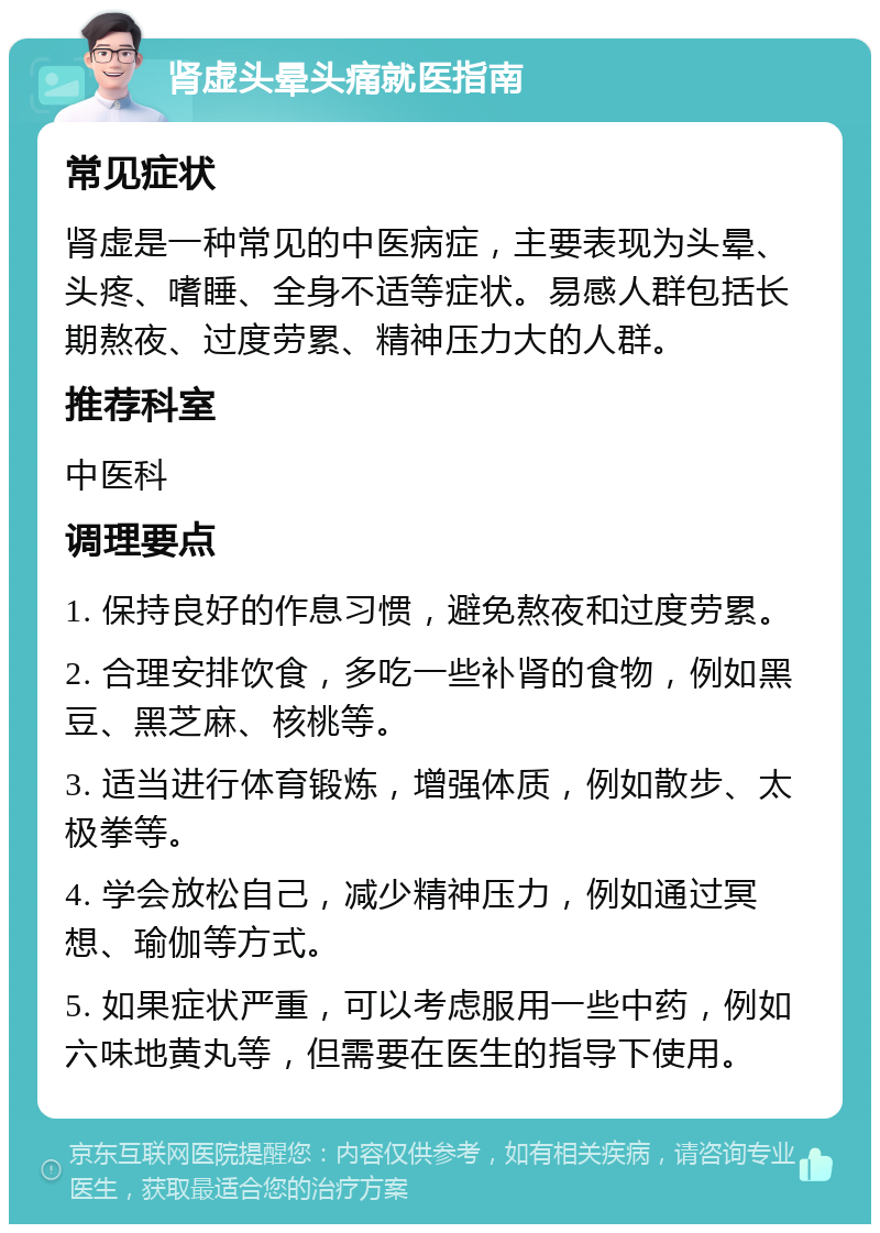 肾虚头晕头痛就医指南 常见症状 肾虚是一种常见的中医病症，主要表现为头晕、头疼、嗜睡、全身不适等症状。易感人群包括长期熬夜、过度劳累、精神压力大的人群。 推荐科室 中医科 调理要点 1. 保持良好的作息习惯，避免熬夜和过度劳累。 2. 合理安排饮食，多吃一些补肾的食物，例如黑豆、黑芝麻、核桃等。 3. 适当进行体育锻炼，增强体质，例如散步、太极拳等。 4. 学会放松自己，减少精神压力，例如通过冥想、瑜伽等方式。 5. 如果症状严重，可以考虑服用一些中药，例如六味地黄丸等，但需要在医生的指导下使用。