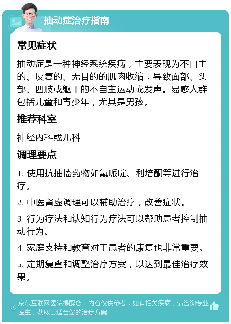 抽动症治疗指南 常见症状 抽动症是一种神经系统疾病，主要表现为不自主的、反复的、无目的的肌肉收缩，导致面部、头部、四肢或躯干的不自主运动或发声。易感人群包括儿童和青少年，尤其是男孩。 推荐科室 神经内科或儿科 调理要点 1. 使用抗抽搐药物如氟哌啶、利培酮等进行治疗。 2. 中医肾虚调理可以辅助治疗，改善症状。 3. 行为疗法和认知行为疗法可以帮助患者控制抽动行为。 4. 家庭支持和教育对于患者的康复也非常重要。 5. 定期复查和调整治疗方案，以达到最佳治疗效果。