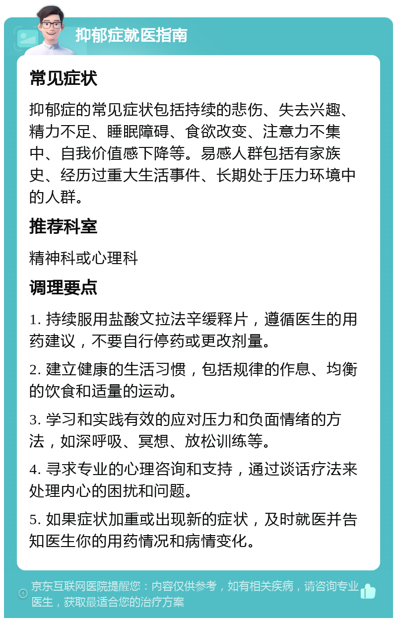 抑郁症就医指南 常见症状 抑郁症的常见症状包括持续的悲伤、失去兴趣、精力不足、睡眠障碍、食欲改变、注意力不集中、自我价值感下降等。易感人群包括有家族史、经历过重大生活事件、长期处于压力环境中的人群。 推荐科室 精神科或心理科 调理要点 1. 持续服用盐酸文拉法辛缓释片，遵循医生的用药建议，不要自行停药或更改剂量。 2. 建立健康的生活习惯，包括规律的作息、均衡的饮食和适量的运动。 3. 学习和实践有效的应对压力和负面情绪的方法，如深呼吸、冥想、放松训练等。 4. 寻求专业的心理咨询和支持，通过谈话疗法来处理内心的困扰和问题。 5. 如果症状加重或出现新的症状，及时就医并告知医生你的用药情况和病情变化。