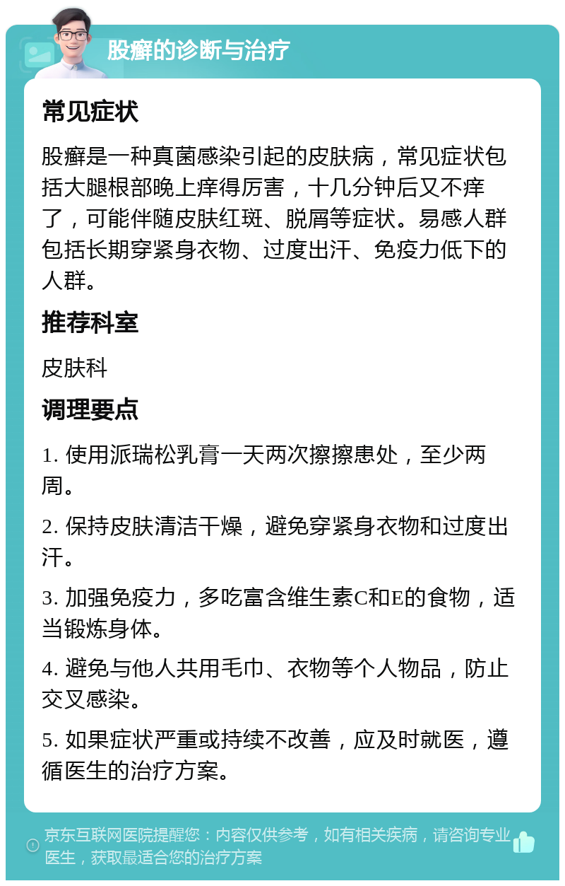 股癣的诊断与治疗 常见症状 股癣是一种真菌感染引起的皮肤病，常见症状包括大腿根部晚上痒得厉害，十几分钟后又不痒了，可能伴随皮肤红斑、脱屑等症状。易感人群包括长期穿紧身衣物、过度出汗、免疫力低下的人群。 推荐科室 皮肤科 调理要点 1. 使用派瑞松乳膏一天两次擦擦患处，至少两周。 2. 保持皮肤清洁干燥，避免穿紧身衣物和过度出汗。 3. 加强免疫力，多吃富含维生素C和E的食物，适当锻炼身体。 4. 避免与他人共用毛巾、衣物等个人物品，防止交叉感染。 5. 如果症状严重或持续不改善，应及时就医，遵循医生的治疗方案。