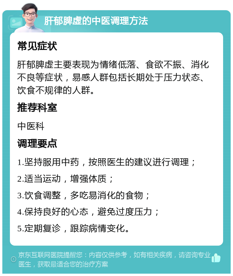 肝郁脾虚的中医调理方法 常见症状 肝郁脾虚主要表现为情绪低落、食欲不振、消化不良等症状，易感人群包括长期处于压力状态、饮食不规律的人群。 推荐科室 中医科 调理要点 1.坚持服用中药，按照医生的建议进行调理； 2.适当运动，增强体质； 3.饮食调整，多吃易消化的食物； 4.保持良好的心态，避免过度压力； 5.定期复诊，跟踪病情变化。