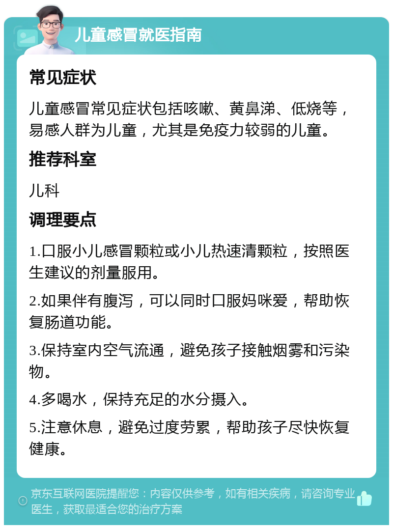 儿童感冒就医指南 常见症状 儿童感冒常见症状包括咳嗽、黄鼻涕、低烧等，易感人群为儿童，尤其是免疫力较弱的儿童。 推荐科室 儿科 调理要点 1.口服小儿感冒颗粒或小儿热速清颗粒，按照医生建议的剂量服用。 2.如果伴有腹泻，可以同时口服妈咪爱，帮助恢复肠道功能。 3.保持室内空气流通，避免孩子接触烟雾和污染物。 4.多喝水，保持充足的水分摄入。 5.注意休息，避免过度劳累，帮助孩子尽快恢复健康。