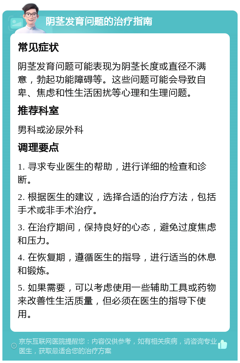 阴茎发育问题的治疗指南 常见症状 阴茎发育问题可能表现为阴茎长度或直径不满意，勃起功能障碍等。这些问题可能会导致自卑、焦虑和性生活困扰等心理和生理问题。 推荐科室 男科或泌尿外科 调理要点 1. 寻求专业医生的帮助，进行详细的检查和诊断。 2. 根据医生的建议，选择合适的治疗方法，包括手术或非手术治疗。 3. 在治疗期间，保持良好的心态，避免过度焦虑和压力。 4. 在恢复期，遵循医生的指导，进行适当的休息和锻炼。 5. 如果需要，可以考虑使用一些辅助工具或药物来改善性生活质量，但必须在医生的指导下使用。