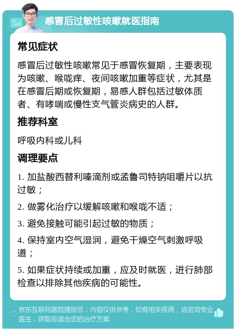 感冒后过敏性咳嗽就医指南 常见症状 感冒后过敏性咳嗽常见于感冒恢复期，主要表现为咳嗽、喉咙痒、夜间咳嗽加重等症状，尤其是在感冒后期或恢复期，易感人群包括过敏体质者、有哮喘或慢性支气管炎病史的人群。 推荐科室 呼吸内科或儿科 调理要点 1. 加盐酸西替利嗪滴剂或孟鲁司特钠咀嚼片以抗过敏； 2. 做雾化治疗以缓解咳嗽和喉咙不适； 3. 避免接触可能引起过敏的物质； 4. 保持室内空气湿润，避免干燥空气刺激呼吸道； 5. 如果症状持续或加重，应及时就医，进行肺部检查以排除其他疾病的可能性。