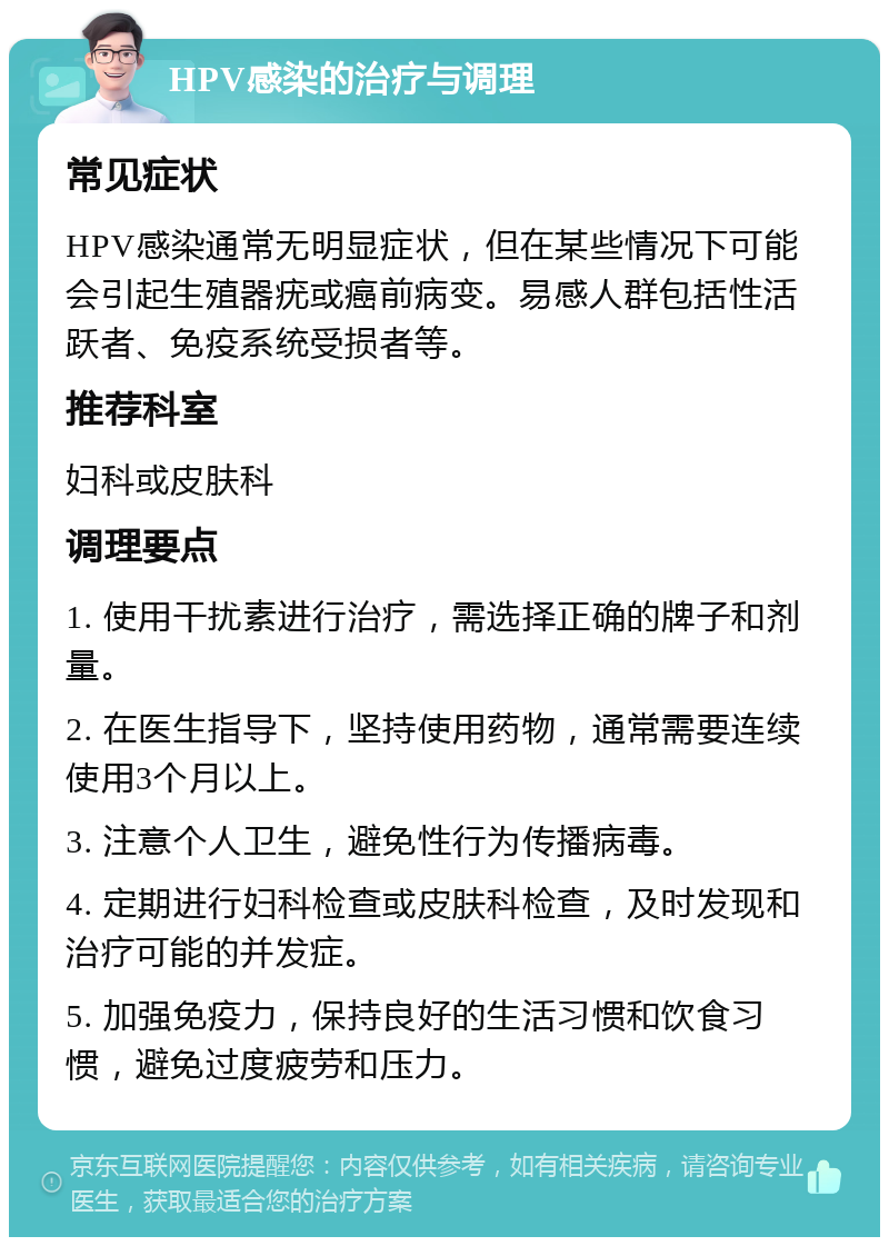 HPV感染的治疗与调理 常见症状 HPV感染通常无明显症状，但在某些情况下可能会引起生殖器疣或癌前病变。易感人群包括性活跃者、免疫系统受损者等。 推荐科室 妇科或皮肤科 调理要点 1. 使用干扰素进行治疗，需选择正确的牌子和剂量。 2. 在医生指导下，坚持使用药物，通常需要连续使用3个月以上。 3. 注意个人卫生，避免性行为传播病毒。 4. 定期进行妇科检查或皮肤科检查，及时发现和治疗可能的并发症。 5. 加强免疫力，保持良好的生活习惯和饮食习惯，避免过度疲劳和压力。