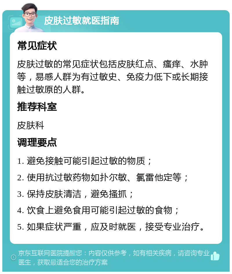 皮肤过敏就医指南 常见症状 皮肤过敏的常见症状包括皮肤红点、瘙痒、水肿等，易感人群为有过敏史、免疫力低下或长期接触过敏原的人群。 推荐科室 皮肤科 调理要点 1. 避免接触可能引起过敏的物质； 2. 使用抗过敏药物如扑尔敏、氯雷他定等； 3. 保持皮肤清洁，避免搔抓； 4. 饮食上避免食用可能引起过敏的食物； 5. 如果症状严重，应及时就医，接受专业治疗。