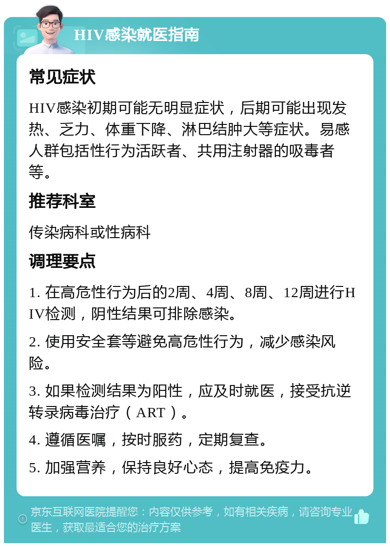 HIV感染就医指南 常见症状 HIV感染初期可能无明显症状，后期可能出现发热、乏力、体重下降、淋巴结肿大等症状。易感人群包括性行为活跃者、共用注射器的吸毒者等。 推荐科室 传染病科或性病科 调理要点 1. 在高危性行为后的2周、4周、8周、12周进行HIV检测，阴性结果可排除感染。 2. 使用安全套等避免高危性行为，减少感染风险。 3. 如果检测结果为阳性，应及时就医，接受抗逆转录病毒治疗（ART）。 4. 遵循医嘱，按时服药，定期复查。 5. 加强营养，保持良好心态，提高免疫力。