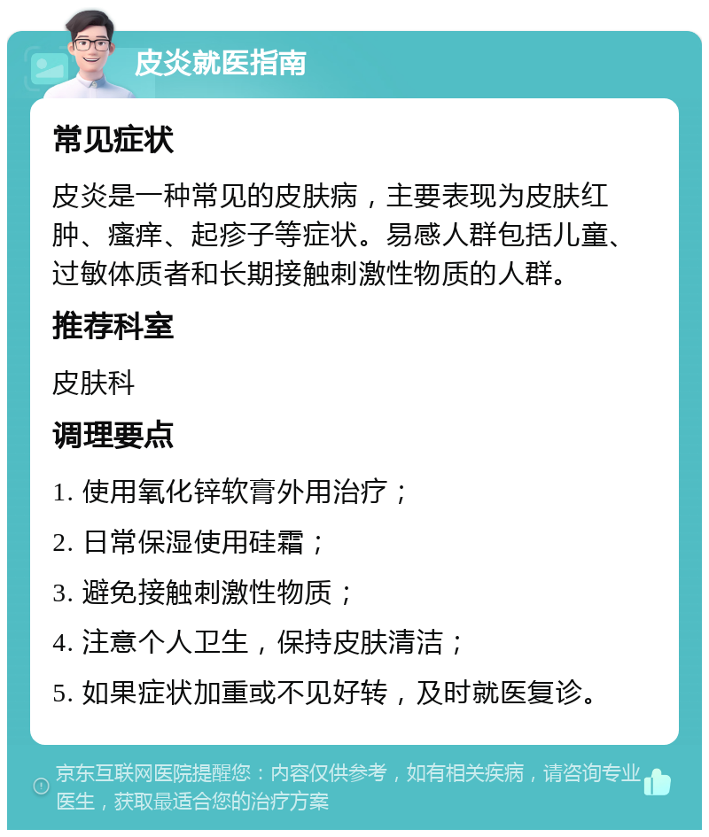 皮炎就医指南 常见症状 皮炎是一种常见的皮肤病，主要表现为皮肤红肿、瘙痒、起疹子等症状。易感人群包括儿童、过敏体质者和长期接触刺激性物质的人群。 推荐科室 皮肤科 调理要点 1. 使用氧化锌软膏外用治疗； 2. 日常保湿使用硅霜； 3. 避免接触刺激性物质； 4. 注意个人卫生，保持皮肤清洁； 5. 如果症状加重或不见好转，及时就医复诊。