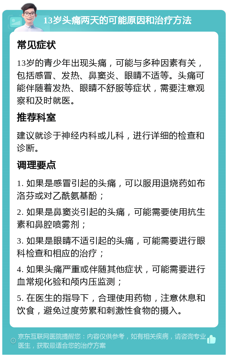 13岁头痛两天的可能原因和治疗方法 常见症状 13岁的青少年出现头痛，可能与多种因素有关，包括感冒、发热、鼻窦炎、眼睛不适等。头痛可能伴随着发热、眼睛不舒服等症状，需要注意观察和及时就医。 推荐科室 建议就诊于神经内科或儿科，进行详细的检查和诊断。 调理要点 1. 如果是感冒引起的头痛，可以服用退烧药如布洛芬或对乙酰氨基酚； 2. 如果是鼻窦炎引起的头痛，可能需要使用抗生素和鼻腔喷雾剂； 3. 如果是眼睛不适引起的头痛，可能需要进行眼科检查和相应的治疗； 4. 如果头痛严重或伴随其他症状，可能需要进行血常规化验和颅内压监测； 5. 在医生的指导下，合理使用药物，注意休息和饮食，避免过度劳累和刺激性食物的摄入。