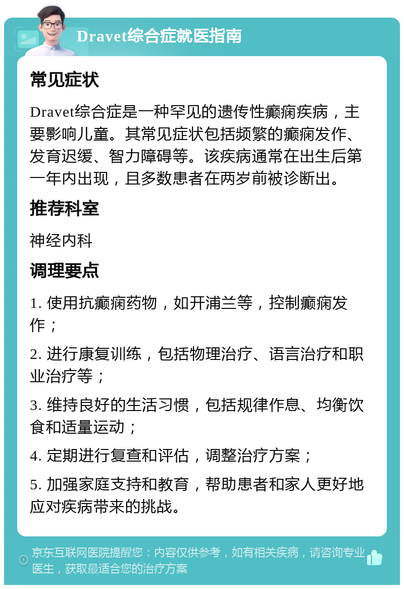 Dravet综合症就医指南 常见症状 Dravet综合症是一种罕见的遗传性癫痫疾病，主要影响儿童。其常见症状包括频繁的癫痫发作、发育迟缓、智力障碍等。该疾病通常在出生后第一年内出现，且多数患者在两岁前被诊断出。 推荐科室 神经内科 调理要点 1. 使用抗癫痫药物，如开浦兰等，控制癫痫发作； 2. 进行康复训练，包括物理治疗、语言治疗和职业治疗等； 3. 维持良好的生活习惯，包括规律作息、均衡饮食和适量运动； 4. 定期进行复查和评估，调整治疗方案； 5. 加强家庭支持和教育，帮助患者和家人更好地应对疾病带来的挑战。