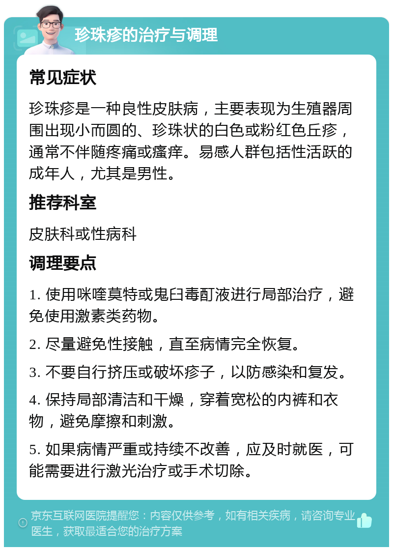 珍珠疹的治疗与调理 常见症状 珍珠疹是一种良性皮肤病，主要表现为生殖器周围出现小而圆的、珍珠状的白色或粉红色丘疹，通常不伴随疼痛或瘙痒。易感人群包括性活跃的成年人，尤其是男性。 推荐科室 皮肤科或性病科 调理要点 1. 使用咪喹莫特或鬼臼毒酊液进行局部治疗，避免使用激素类药物。 2. 尽量避免性接触，直至病情完全恢复。 3. 不要自行挤压或破坏疹子，以防感染和复发。 4. 保持局部清洁和干燥，穿着宽松的内裤和衣物，避免摩擦和刺激。 5. 如果病情严重或持续不改善，应及时就医，可能需要进行激光治疗或手术切除。