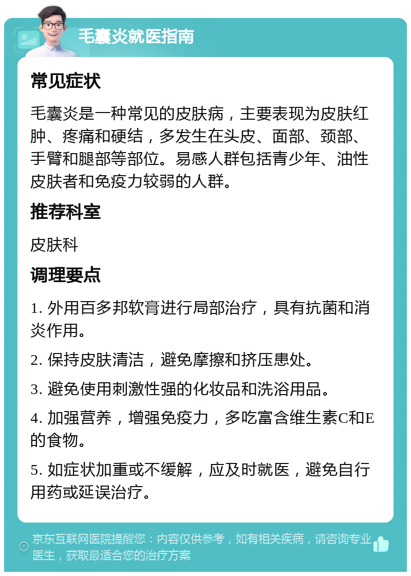 毛囊炎就医指南 常见症状 毛囊炎是一种常见的皮肤病，主要表现为皮肤红肿、疼痛和硬结，多发生在头皮、面部、颈部、手臂和腿部等部位。易感人群包括青少年、油性皮肤者和免疫力较弱的人群。 推荐科室 皮肤科 调理要点 1. 外用百多邦软膏进行局部治疗，具有抗菌和消炎作用。 2. 保持皮肤清洁，避免摩擦和挤压患处。 3. 避免使用刺激性强的化妆品和洗浴用品。 4. 加强营养，增强免疫力，多吃富含维生素C和E的食物。 5. 如症状加重或不缓解，应及时就医，避免自行用药或延误治疗。