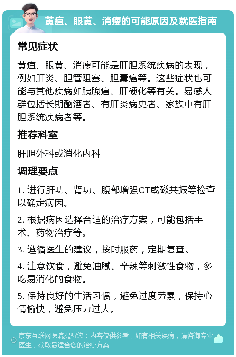 黄疸、眼黄、消瘦的可能原因及就医指南 常见症状 黄疸、眼黄、消瘦可能是肝胆系统疾病的表现，例如肝炎、胆管阻塞、胆囊癌等。这些症状也可能与其他疾病如胰腺癌、肝硬化等有关。易感人群包括长期酗酒者、有肝炎病史者、家族中有肝胆系统疾病者等。 推荐科室 肝胆外科或消化内科 调理要点 1. 进行肝功、肾功、腹部增强CT或磁共振等检查以确定病因。 2. 根据病因选择合适的治疗方案，可能包括手术、药物治疗等。 3. 遵循医生的建议，按时服药，定期复查。 4. 注意饮食，避免油腻、辛辣等刺激性食物，多吃易消化的食物。 5. 保持良好的生活习惯，避免过度劳累，保持心情愉快，避免压力过大。